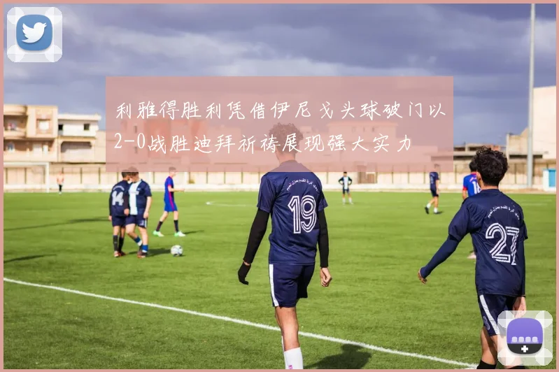 利雅得胜利凭借伊尼戈头球破门以2-0战胜迪拜祈祷展现强大实力