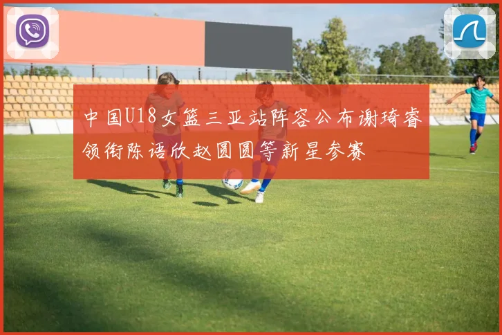 中国U18女篮三亚站阵容公布谢琦睿领衔陈语欣赵圆圆等新星参赛