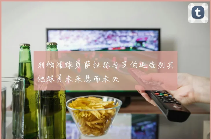 利物浦球员萨拉赫与罗伯逊告别其他球员未来悬而未决