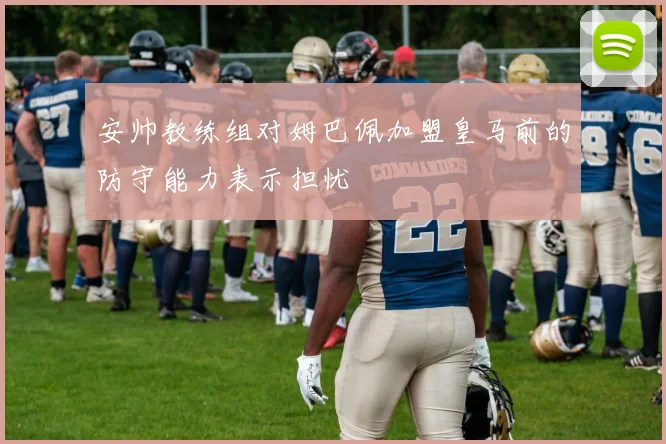 安帅教练组对姆巴佩加盟皇马前的防守能力表示担忧