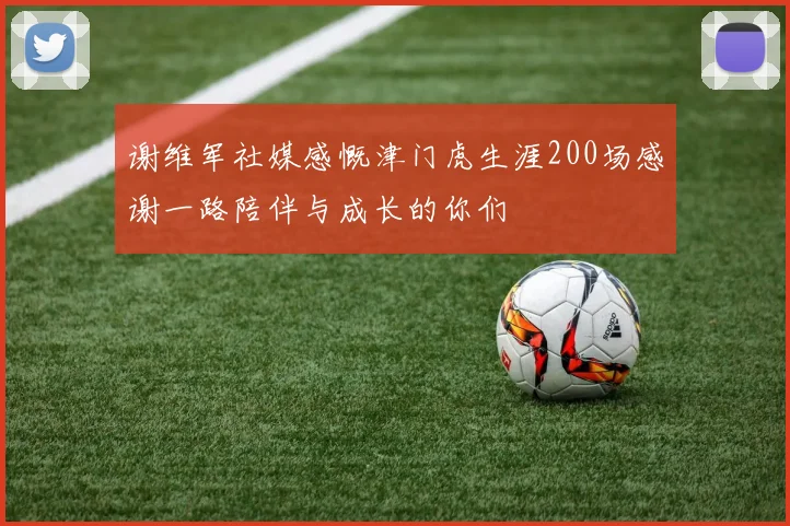 谢维军社媒感慨津门虎生涯200场感谢一路陪伴与成长的你们