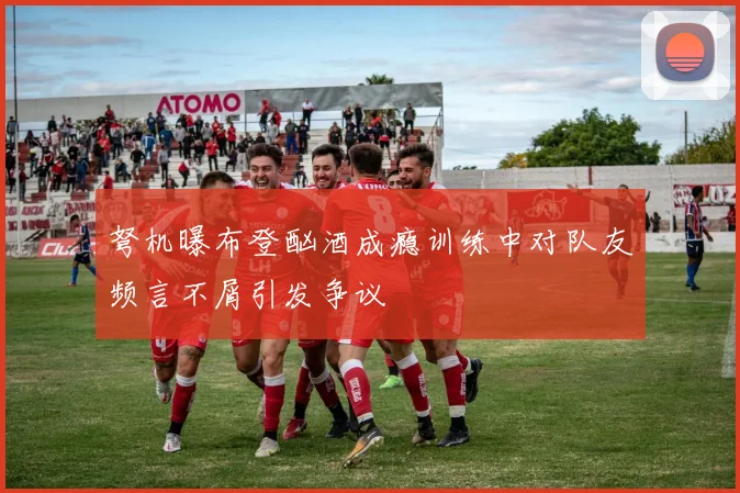 弩机曝布登酗酒成瘾训练中对队友频言不屑引发争议
