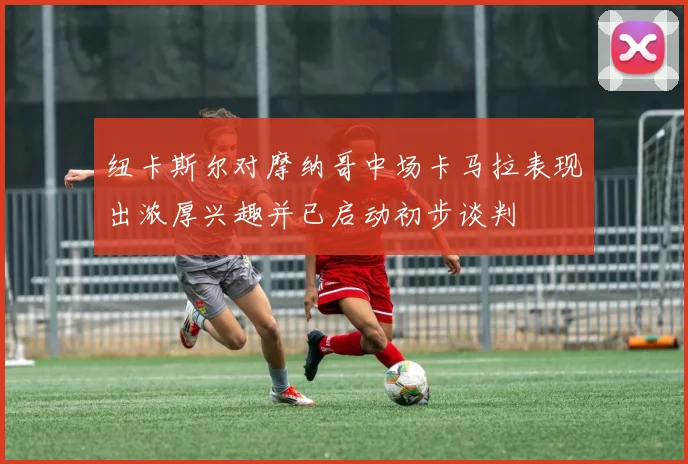 纽卡斯尔对摩纳哥中场卡马拉表现出浓厚兴趣并已启动初步谈判