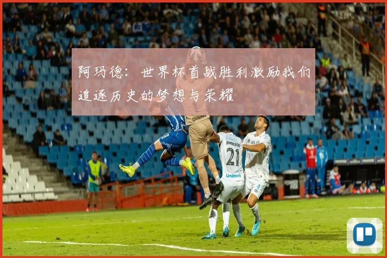 阿玛德：世界杯首战胜利激励我们追逐历史的梦想与荣耀