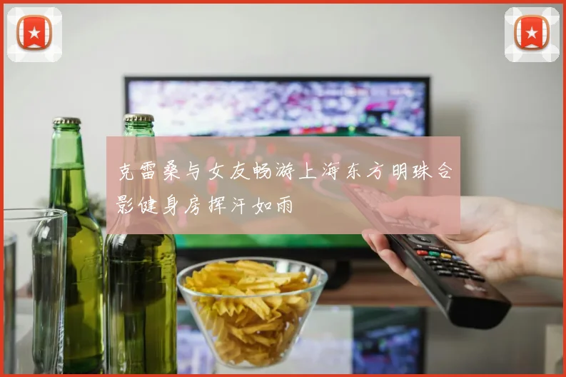 克雷桑与女友畅游上海东方明珠合影健身房挥汗如雨