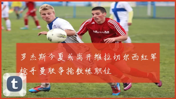 罗杰斯今夏或离开维拉切尔西红军枪手曼联争抢教练职位