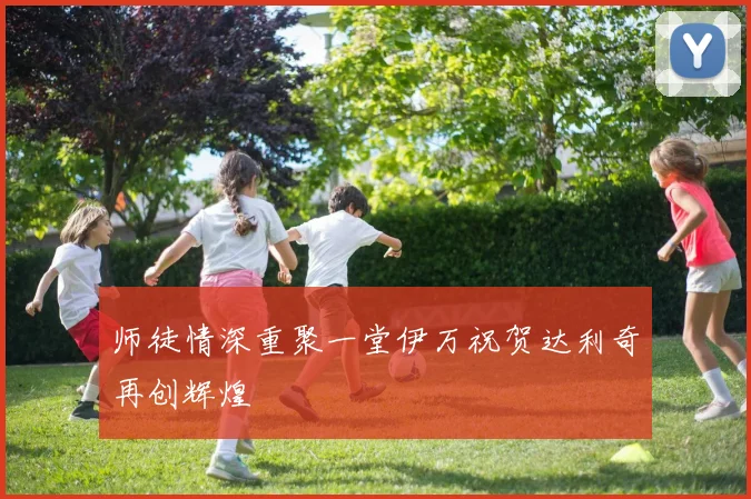 师徒情深重聚一堂伊万祝贺达利奇再创辉煌