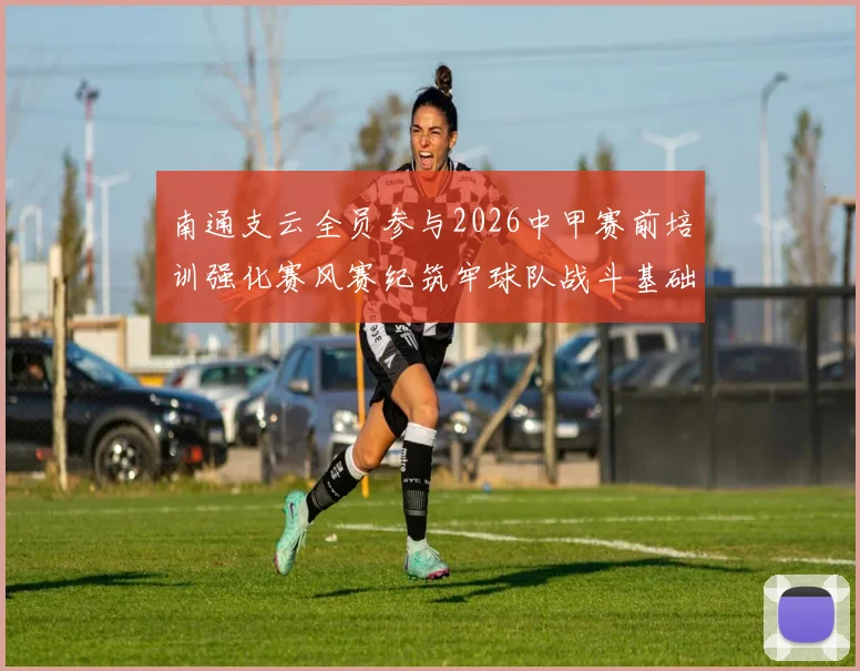 南通支云全员参与2026中甲赛前培训强化赛风赛纪筑牢球队战斗基础